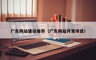 武安广东网站建设推荐（广东网站开发项目）