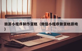 武安旅游小程序制作蛋糕（微信小程序做蛋糕游戏）
